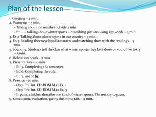 Plan of the lesson
1. Greeting – 2 min.
2. Warm-up – 5 min.
    - Talking about the weather outside 2 min.
    - Ex. 1. – talking about winter sports – describing pictures using key words – 3 min.
3. Ex 2. Talking about winter sports in our country – 3 min.
4. Ex 3. Reading the encyclopedia extracts and matching them with the headings – 5
    min.
5. Speaking. Students tell the class what winter sports they have done or would like to try
    – 5 min.
6. Relaxation break – 3 min.
7. Presentation – 10 min.
    - Ex. 5. Completing the sentences
    - Ex. 6. Completing the rule.
    - Ex. 7. use of by
8. Practice – 10 min.
    - Opp. Pre-Int. CD-ROM M.12-Ex. 1
    - Opp. Pre-Int. CD-ROM M.12-Ex. 3
    - In pairs, children describe one kind of winter sports. The rest try to guess.
9. Conclusion, evaluation, giving the home task – 2 min.
 