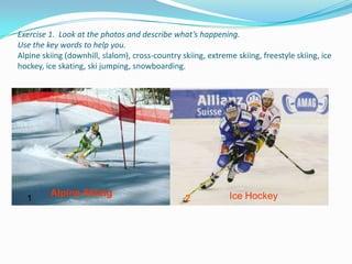 Exercise 1. Look at the photos and describe what’s happening.
Use the key words to help you.
Alpine skiing (downhill, slalom), cross-country skiing, extreme skiing, freestyle skiing, ice
hockey, ice skating, ski jumping, snowboarding.




         Alpine Skiing                                        Ice Hockey
  1                                              2
 