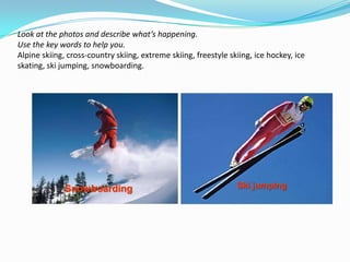 Look at the photos and describe what’s happening.
Use the key words to help you.
Alpine skiing, cross-country skiing, extreme skiing, freestyle skiing, ice hockey, ice
skating, ski jumping, snowboarding.




              Snowboarding                                       Ski jumping
 