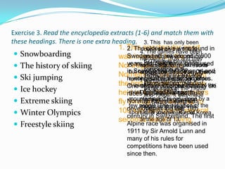 Exercise 3. Read the encyclopedia extracts (1-6) and match them with
these headings. There is one extra heading. 3. This has only been
                                     1. This spectacular 1960s
                                         2. Thedone since the sport
                                                  oldest skis were found in
                                               4. The games have been
  Snowboarding                      was invented are around into
                                         Sweden and by the they
                                                 andsince introduced 5,000
                                                       was 1924 and
                                               heldThis was developed
  The history of skiing                 years 6. organised in ski resorts
                                                 international in
                                     Norwegian,Skis have the 1960s
                                          5. This was Sondre been used
                                                 old. started
                                               are surfing and
                                                 from
                                                 competition in the
                                         in Scandinavia world every four
                                               around the for transport and
                                          but has not been made an Olympic
  Ski jumping                       Norheim, since prehistoricand
                                                     in the 1840s
                                                 skateboarding and was
                                          event 1970s. It is is so dangerous.
                                               years. The it a mixture times.
                                                 because record for of
                                         hunting fastest-growing gold
                                     theItfirst the skiingcross-country the
                                               ofcompetitions were
                                                 skiing, skating, gymnast
                                         One medalsfirst down Bjorn of ski
                                            involves is held by some
                                                   the
  Ice hockey                                    winter sport of the 1980s
                                     held inDaehlie ballet.1843made
                                                 ics andof Norway (8 the
                                          most the 1960s. Jumpers
                                         races dan-gerousin was in
                                                 was held places in
                                                 and 1990s. It
  Extreme skiing                    fly Norway. Alpineisskiingdoneto a
                                          through the air at upofby
                                          mountains and only was
                                               medals). The event at
                                                 an Olympic youngest
                                          few people. The definition the
                                         developed winner lateseveral
                                               medal
                                                 Nagano the is speed
                                     100 kph and spend 19th
                                                         in in 1998.
  Winter Olympics                        sport is: 'If you fall, you die.'
                                               skater Yoon-mi Kim of Korea
                                         century in Switzerland. The first
                                     secondsthe age of 13.
                                               at literally flying.
 Freestyle skiing                         Alpine race was organised in
                                           1911 by Sir Arnold Lunn and
                                           many of his rules for
                                           competitions have been used
                                           since then.
 