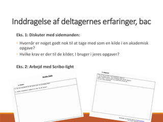 3
Inddragelse af deltagernes erfaringer, bac
Eks. 1: Diskuter med sidemanden:
◦ Hvornår er noget godt nok til at tage med som en kilde i en akademisk
opgave?
◦ Hvilke krav er der til de kilder, I bruger i jeres opgaver?
Eks. 2: Arbejd med Scribo-light
 