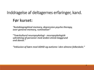 4
Inddragelse af deltagernes erfaringer, kand.
Før kurset:
“Autobiographical memory, depression psycho therapy,
over general memory, rumination”
”Tværkulturel neuropsykologi - neuropsykologisk
udredning af personer med anden etnisk baggrund
end dansk.”
”Inklusion af børn med ADHD og autisme i den almene folkeskole.”
 