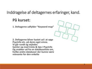 5
Inddragelse af deltagernes erfaringer, kand.
På kurset:
1. Deltagerne udfylder “Keyword map”
2. Deltagerne bliver kastet ud i at søge
PsycInfo etc. på deres eget emne.
Vi går rundt og vejleder.
Samler op med tricks & tips i PsycInfo
Og snakker ud fra en databaseliste om,
hvilke andre databaser der kunne være
relevante for den enkelte
 