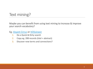 Text mining?
Maybe you can benefit from using text mining to increase & improve
your search vocabulary?
Eg. Voyant Cirrus or VOSviewer
1. Do a Quick & Dirty search
2. Copy eg. 200 records (titel + abstract)
3. Discover new terms and connections?
8
 