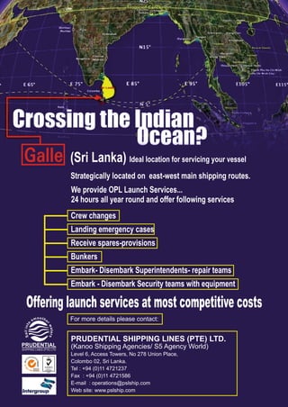 (Sri Lanka) Ideal location for servicing your vessel
Strategically located on east-west main shipping routes.
We provide OPL Launch Services...
24 hours all year round and offer following services
Crew changes
Landing emergency cases
Receive spares-provisions
Bunkers
Embark- Disembark Superintendents- repair teams
Embark - Disembark Security teams with equipment
Offering launch services at most competitive costs
For more details please contact:
PRUDENTIAL SHIPPING LINES (PTE) LTD.
(Kanoo Shipping Agencies/ S5 Agency World)
Level 6, Access Towers, No 278 Union Place,
Colombo 02, Sri Lanka.
Tel : +94 (0)11 4721237
Fax : +94 (0)11 4721586
E-mail : operations@pslship.com
Web site: www.pslship.com
oothm es
r
o
w
tn
a
i
t
l
e
i
r
a
s
S
PRUDENTIAL
SHIPPING LINES (PTE) LTD
SGS
IOS
0
90
:1 2008
 