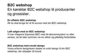 B2C webshop
En køreklar B2C webshop til producenter
og grossister.
En effektiv B2C webshop
Alt du skal bruge for at få succes med din B2C webshop
Løft salget med en B2C webshop
Vi kan integrere Espresso B2C med dit økonomisystem nu eller
senere, så de taler sammen via en sikker og pålidelig forbindelse
B2C webshop med smukt design
Vores erfarne designteam skaber et unikt design til din B2C
webshop, der afspejler dit brand
 