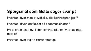 Spørgsmål som Mette søger svar på
Hvordan laver man et website, der konverterer godt?
Hvordan bliver jeg fundet på søgemaskinerne?
Hvad er seneste nyt inden for web (det er svært at følge
med i)?
Hvordan laver jeg en SoMe strategi?
 