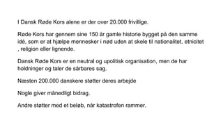 I Dansk Røde Kors alene er der over 20.000 frivillige.
Røde Kors har gennem sine 150 år gamle historie bygget på den samme
idé, som er at hjælpe mennesker i nød uden at skele til nationalitet, etnicitet
, religion eller lignende.
Dansk Røde Kors er en neutral og upolitisk organisation, men de har
holdninger og taler de sårbares sag.
Næsten 200.000 danskere støtter deres arbejde
Nogle giver månedligt bidrag.
Andre støtter med et beløb, når katastrofen rammer.
 