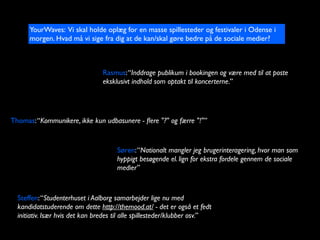 YourWaves: Vi skal holde opl?g for en masse spillesteder og festivaler i Odense i
      morgen. Hvad m? vi sige fra dig at de kan/skal g?re bedre p? de sociale medier?



                                 Rasmus: Inddrage publikum i bookingen og v?re med til at poste
                                 eksklusivt indhold som optakt til koncerterne.




Thomas: Kommunikere, ikke kun udbasunere - ?ere "?" og f?rre "!"


                                      S?ren: Nationalt mangler jeg brugerinteragering, hvor man som
                                      hyppigt bes?gende el. lign for ekstra fordele gennem de sociale
                                      medier



  Steffen: Studenterhuset i Aalborg samarbejder lige nu med
  kandidatstuderende om dette http://themood.at/ - det er ogs? et fedt
  initiativ. Is?r hvis det kan bredes til alle spillesteder/klubber osv.
 