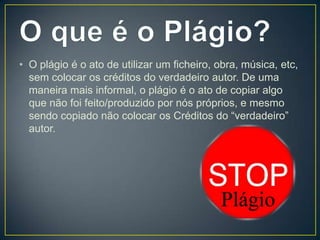 • O plágio é o ato de utilizar um ficheiro, obra, música, etc,
sem colocar os créditos do verdadeiro autor. De uma
maneira mais informal, o plágio é o ato de copiar algo
que não foi feito/produzido por nós próprios, e mesmo
sendo copiado não colocar os Créditos do “verdadeiro”
autor.
 