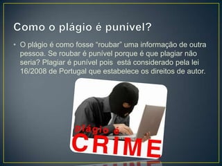 • O plágio é como fosse “roubar” uma informação de outra
pessoa. Se roubar é punível porque é que plagiar não
seria? Plagiar é punível pois está considerado pela lei
16/2008 de Portugal que estabelece os direitos de autor.
 
