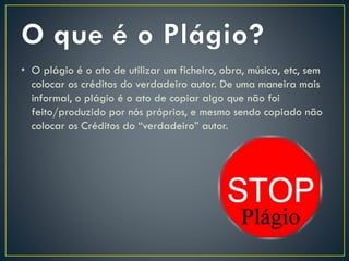 • O plágio é o ato de utilizar um ficheiro, obra, música, etc, sem
colocar os créditos do verdadeiro autor. De uma maneira mais
informal, o plágio é o ato de copiar algo que não foi
feito/produzido por nós próprios, e mesmo sendo copiado não
colocar os Créditos do “verdadeiro” autor.
 