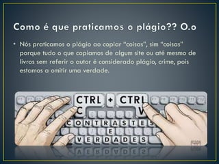 • Nós praticamos o plágio ao copiar “coisas”, sim “coisas”
porque tudo o que copiamos de algum site ou até mesmo de
livros sem referir o autor é considerado plágio, crime, pois
estamos a omitir uma verdade.
 