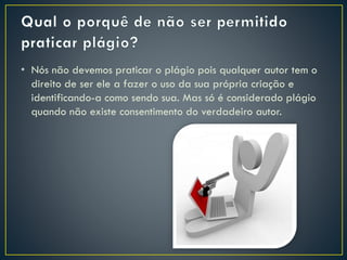 • Nós não devemos praticar o plágio pois qualquer autor tem o
direito de ser ele a fazer o uso da sua própria criação e
identificando-a como sendo sua. Mas só é considerado plágio
quando não existe consentimento do verdadeiro autor.
 