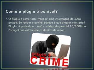 • O plágio é como fosse “roubar” uma informação de outra
pessoa. Se roubar é punível porque é que plagiar não seria?
Plagiar é punível pois está considerado pela lei 16/2008 de
Portugal que estabelece os direitos de autor.
 