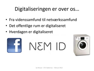 Digitaliseringen er over os…
• Fra videnssamfund til netværkssamfund
• Det offentlige rum er digitaliseret
• Hverdagen er digitaliseret




                Jan Brauer - CFU Aabenraa - Februar 2012
 