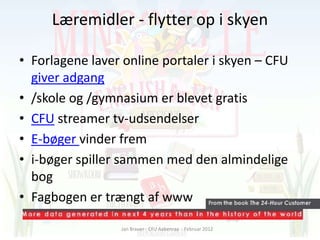 Læremidler - flytter op i skyen

• Forlagene laver online portaler i skyen – CFU
  giver adgang
• /skole og /gymnasium er blevet gratis
• CFU streamer tv-udsendelser
• E-bøger vinder frem
• i-bøger spiller sammen med den almindelige
  bog
• Fagbogen er trængt af www

                 Jan Brauer - CFU Aabenraa - Februar 2012
 