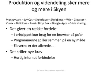 Produktion og videndeling sker mere
            og mere i Skyen
Monkey Jam – Jay Cut – SkoleTube – SkoleBlogs – Wix – Glogster –
Vuvox – Delicious – Prezi - Drop Box – Google Apps – ݺߣ sharing…
• Det giver en række fordele:
    – I princippet kun brug for en browser på pc’en
    – Programmerne spiller sammen på en ny måde
    – Eleverne er der allerede….
• Det stiller nye krav
    – Hurtig internet forbindelse


                         Jan Brauer - CFU Aabenraa - Februar 2012
 