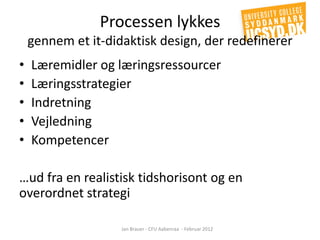 Processen lykkes
    gennem et it-didaktisk design, der redefinerer
•   Læremidler og læringsressourcer
•   Læringsstrategier
•   Indretning
•   Vejledning
•   Kompetencer

…ud fra en realistisk tidshorisont og en
overordnet strategi

                    Jan Brauer - CFU Aabenraa - Februar 2012
 