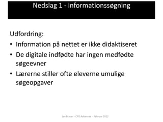 Nedslag 1 - informationssøgning


Udfordring:
• Information på nettet er ikke didaktiseret
• De digitale indfødte har ingen medfødte
  søgeevner
• Lærerne stiller ofte eleverne umulige
  søgeopgaver



                  Jan Brauer - CFU Aabenraa - Februar 2012
 