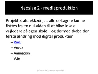 Nedslag 2 - medieproduktion

Projektet afdækkede, at alle deltagere kunne
flyttes fra en nul-viden til at blive lokale
vejledere på egen skole – og dermed skabe den
første ændring mod digital produktion
  – Prezi
  – Vuvox
  – Animation
  – Wix

                Jan Brauer - CFU Aabenraa - Februar 2012
 