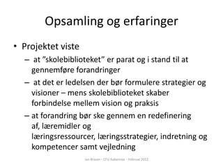 Opsamling og erfaringer
• Projektet viste
  – at ”skolebiblioteket” er parat og i stand til at
    gennemføre forandringer
  – at det er ledelsen der bør formulere strategier og
    visioner – mens skolebiblioteket skaber
    forbindelse mellem vision og praksis
  – at forandring bør ske gennem en redefinering
    af, læremidler og
    læringsressourcer, læringsstrategier, indretning og
    kompetencer samt vejledning
                    Jan Brauer - CFU Aabenraa - Februar 2012
 
