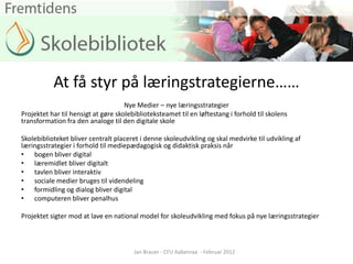 At få styr på læringstrategierne……
                                     Nye Medier – nye læringsstrategier
Projektet har til hensigt at gøre skolebiblioteksteamet til en løftestang i forhold til skolens
transformation fra den analoge til den digitale skole

Skolebiblioteket bliver centralt placeret i denne skoleudvikling og skal medvirke til udvikling af
læringsstrategier i forhold til mediepædagogisk og didaktisk praksis når
• bogen bliver digital
• læremidlet bliver digitalt
• tavlen bliver interaktiv
• sociale medier bruges til videndeling
• formidling og dialog bliver digital
• computeren bliver penalhus

Projektet sigter mod at lave en national model for skoleudvikling med fokus på nye læringsstrategier



                                        Jan Brauer - CFU Aabenraa - Februar 2012
 