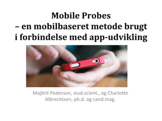 Mobile	
  Probes	
  	
  
–	
  en	
  mobilbaseret	
  metode	
  brugt	
  
i	
  forbindelse	
  med	
  app-­‐udvikling	
  
                     	
  



      Majbrit	
  Pedersen,	
  stud.scient.,	
  og	
  Charlo7e	
  
           Albrechtsen,	
  ph.d.	
  og	
  cand.mag.	
  
 