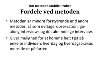 Om	
  metoden	
  Mobile	
  Probes	
  

           Fordele	
  ved	
  metoden	
  
•  Metoden	
  er	
  mindre	
  forstyrrende	
  end	
  andre	
  
   metoder,	
  så	
  som	
  deltagerobserva>on,	
  go-­‐
   along	
  interviews	
  og	
  det	
  almindelige	
  interview.	
  
•  Giver	
  mulighed	
  for	
  at	
  komme	
  helt	
  tæt	
  på	
  
   enkelte	
  individers	
  hverdag	
  og	
  hverdagspraksis	
  
   mens	
  de	
  er	
  på	
  farten.	
  
 