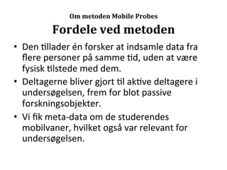  
                     Om	
  metoden	
  Mobile	
  Probes

              Fordele	
  ved	
  metoden	
  
•  Den	
  >llader	
  én	
  forsker	
  at	
  indsamle	
  data	
  fra	
  
   ﬂere	
  personer	
  på	
  samme	
  >d,	
  uden	
  at	
  være	
  
   fysisk	
  >lstede	
  med	
  dem.	
  
•  Deltagerne	
  bliver	
  gjort	
  >l	
  ak>ve	
  deltagere	
  i	
  
   undersøgelsen,	
  frem	
  for	
  blot	
  passive	
  
   forskningsobjekter.	
  
•  Vi	
  ﬁk	
  meta-­‐data	
  om	
  de	
  studerendes	
  
   mobilvaner,	
  hvilket	
  også	
  var	
  relevant	
  for	
  
   undersøgelsen.	
  
 