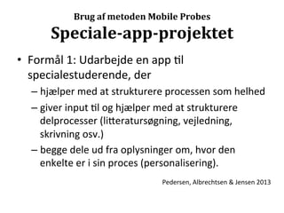  
                 Brug	
  af	
  metoden	
  Mobile	
  Probes

          Speciale-­‐app-­‐projektet	
  
•  Formål	
  1:	
  Udarbejde	
  en	
  app	
  >l	
  
   specialestuderende,	
  der	
  
    –  hjælper	
  med	
  at	
  strukturere	
  processen	
  som	
  helhed	
  
    –  giver	
  input	
  >l	
  og	
  hjælper	
  med	
  at	
  strukturere	
  
       delprocesser	
  (li7eratursøgning,	
  vejledning,	
  
       skrivning	
  osv.)	
  
    –  begge	
  dele	
  ud	
  fra	
  oplysninger	
  om,	
  hvor	
  den	
  
       enkelte	
  er	
  i	
  sin	
  proces	
  (personalisering).	
  
                                           Pedersen,	
  Albrechtsen	
  &	
  Jensen	
  2013	
  
 