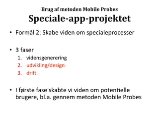 Brug	
  af	
  metoden	
  Mobile	
  Probes	
  

            Speciale-­‐app-­‐projektet	
  
•  Formål	
  2:	
  Skabe	
  viden	
  om	
  specialeprocesser	
  

•  3	
  faser	
  
     1.  vidensgenerering	
  
     2.  udvikling/design	
  
     3.  drii	
  


•  I	
  første	
  fase	
  skabte	
  vi	
  viden	
  om	
  poten>elle	
  
   brugere,	
  bl.a.	
  gennem	
  metoden	
  Mobile	
  Probes	
  
 
