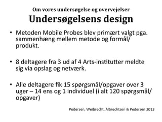 Om	
  vores	
  undersøgelse	
  og	
  overvejelser	
  

           Undersøgelsens	
  design	
  
•  Metoden	
  Mobile	
  Probes	
  blev	
  primært	
  valgt	
  pga.	
  
   sammenhæng	
  mellem	
  metode	
  og	
  formål/
   produkt.	
  

•  8	
  deltagere	
  fra	
  3	
  ud	
  af	
  4	
  Arts-­‐ins>tu7er	
  meldte	
  
   sig	
  via	
  opslag	
  og	
  netværk.	
  

•  Alle	
  deltagere	
  ﬁk	
  15	
  spørgsmål/opgaver	
  over	
  3	
  
   uger	
  –	
  14	
  ens	
  og	
  1	
  individuel	
  (i	
  alt	
  120	
  spørgsmål/
   opgaver)	
  
                                   Pedersen,	
  Weibrecht,	
  Albrechtsen	
  &	
  Pedersen	
  2013	
  
 