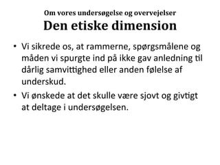 Om	
  vores	
  undersøgelse	
  og	
  overvejelser	
  

           Den	
  etiske	
  dimension	
  
•  Vi	
  sikrede	
  os,	
  at	
  rammerne,	
  spørgsmålene	
  og	
  
   måden	
  vi	
  spurgte	
  ind	
  på	
  ikke	
  gav	
  anledning	
  >l	
  
   dårlig	
  samvijghed	
  eller	
  anden	
  følelse	
  af	
  
   underskud.	
  
•  Vi	
  ønskede	
  at	
  det	
  skulle	
  være	
  sjovt	
  og	
  giv>gt	
  
   at	
  deltage	
  i	
  undersøgelsen.	
  
 