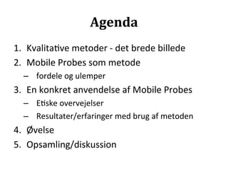 Agenda	
  
1.  Kvalita>ve	
  metoder	
  -­‐	
  det	
  brede	
  billede	
  
2.  Mobile	
  Probes	
  som	
  metode	
  
   –  fordele	
  og	
  ulemper	
  
3.  En	
  konkret	
  anvendelse	
  af	
  Mobile	
  Probes	
  
   –  E>ske	
  overvejelser	
  
   –  Resultater/erfaringer	
  med	
  brug	
  af	
  metoden	
  
4.  Øvelse	
  
5.  Opsamling/diskussion	
  
 