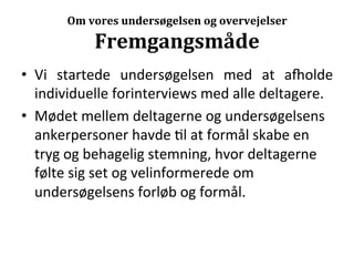  
          Om	
  vores	
  undersøgelsen	
  og	
  overvejelser	
  

                Fremgangsmåde	
  
•  Vi	
   startede	
         	
  
                      undersøgelsen	
        med	
   at	
   akolde	
  
   individuelle	
  forinterviews	
  med	
  alle	
  deltagere.	
  	
  
•  Mødet	
  mellem	
  deltagerne	
  og	
  undersøgelsens	
  
   ankerpersoner	
  havde	
  >l	
  at	
  formål	
  skabe	
  en	
  
   tryg	
  og	
  behagelig	
  stemning,	
  hvor	
  deltagerne	
  
   følte	
  sig	
  set	
  og	
  velinformerede	
  om	
  
   undersøgelsens	
  forløb	
  og	
  formål.	
  
 