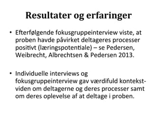 Resultater	
  og	
  erfaringer	
  
•  Eierfølgende	
  fokusgruppeinterview	
  viste,	
  at	
  
   proben	
  havde	
  påvirket	
  deltageres	
  processer	
  
   posi>vt	
  (læringspoten>ale)	
  –	
  se	
  Pedersen,	
  
   Weibrecht,	
  Albrechtsen	
  &	
  Pedersen	
  2013.	
  

•  Individuelle	
  interviews	
  og	
  
   fokusgruppeinterview	
  gav	
  værdifuld	
  kontekst-­‐
   viden	
  om	
  deltagerne	
  og	
  deres	
  processer	
  samt	
  
   om	
  deres	
  oplevelse	
  af	
  at	
  deltage	
  i	
  proben.	
  
 