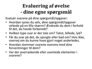 Evaluering	
  af	
  øvelse	
  	
  
                 -­‐	
  dine	
  egne	
  spørgsmål	
  
Evaluér	
  svarene	
  på	
  dine	
  spørgsmål/opgaver:	
  
•  Hvordan	
  synes	
  du	
  selv,	
  dine	
  spørgsmål/opgaver	
  
   virkede	
  på	
  en	
  lille	
  skærm?	
  Ændrede	
  du	
  dem	
  i	
  forhold	
  
   >l	
  det,	
  du	
  havde	
  forberedt?	
  
•  Hvilken	
  type	
  svar	
  er	
  der	
  tale	
  om?	
  Tekst,	
  billede,	
  lyd?	
  
•  Får	
  du	
  svar	
  på	
  det,	
  du	
  spurgte	
  eller	
  bad	
  om?	
  Hvis	
  ikke,	
  
   overvej	
  om	
  du	
  kunne	
  have	
  gjort	
  noget	
  anderledes.	
  
•  Hvordan	
  stemmer	
  svarene	
  overens	
  med	
  dine	
  
   forventninger	
  >l	
  dem?	
  
•  Var	
  der	
  overraskende	
  eller	
  uventede	
  elementer	
  i	
  
   svarene?	
  
 