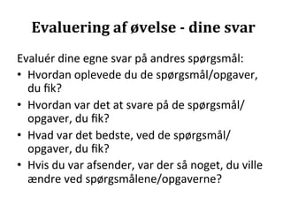 Evaluering	
  af	
  øvelse	
  -­‐	
  dine	
  svar	
  
Evaluér	
  dine	
  egne	
  svar	
  på	
  andres	
  spørgsmål:	
  
•  Hvordan	
  oplevede	
  du	
  de	
  spørgsmål/opgaver,	
  
   du	
  ﬁk?	
  
•  Hvordan	
  var	
  det	
  at	
  svare	
  på	
  de	
  spørgsmål/
   opgaver,	
  du	
  ﬁk?	
  
•  Hvad	
  var	
  det	
  bedste,	
  ved	
  de	
  spørgsmål/
   opgaver,	
  du	
  ﬁk?	
  
•  Hvis	
  du	
  var	
  afsender,	
  var	
  der	
  så	
  noget,	
  du	
  ville	
  
   ændre	
  ved	
  spørgsmålene/opgaverne?	
  
 