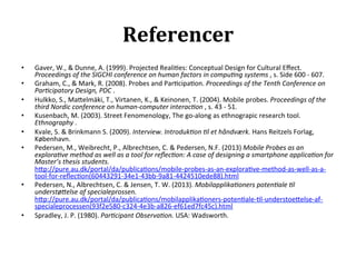 Referencer	
  
•      Gaver,	
  W.,	
  &	
  Dunne,	
  A.	
  (1999).	
  Projected	
  Reali>es:	
  Conceptual	
  Design	
  for	
  Cultural	
  Eﬀect.	
  
       Proceedings	
  of	
  the	
  SIGCHI	
  conference	
  on	
  human	
  factors	
  in	
  compu,ng	
  systems	
  ,	
  s.	
  Side	
  600	
  -­‐	
  607.	
  
•      Graham,	
  C.,	
  &	
  Mark,	
  R.	
  (2008).	
  Probes	
  and	
  Par>cipa>on.	
  Proceedings	
  of	
  the	
  Tenth	
  Conference	
  on	
  
       Par,cipatory	
  Design,	
  PDC	
  .	
  
•      Hulkko,	
  S.,	
  Ma7elmäki,	
  T.,	
  Virtanen,	
  K.,	
  &	
  Keinonen,	
  T.	
  (2004).	
  Mobile	
  probes.	
  Proceedings	
  of	
  the	
  
       third	
  Nordic	
  conference	
  on	
  human-­‐computer	
  interac,on	
  ,	
  s.	
  43	
  -­‐	
  51.	
  
•      Kusenbach,	
  M.	
  (2003).	
  Street	
  Fenomenology,	
  The	
  go-­‐along	
  as	
  ethnograpic	
  research	
  tool.	
  
       Ethnography	
  .	
  
•      Kvale,	
  S.	
  &	
  Brinkmann	
  S.	
  (2009).	
  Interview.	
  Introduk,on	
  ,l	
  et	
  håndværk.	
  Hans	
  Reitzels	
  Forlag,	
  
       København.	
  	
  
•      Pedersen,	
  M.,	
  Weibrecht,	
  P.,	
  Albrechtsen,	
  C.	
  &	
  Pedersen,	
  N.F.	
  (2013)	
  Mobile	
  Probes	
  as	
  an	
  
       explora,ve	
  method	
  as	
  well	
  as	
  a	
  tool	
  for	
  reﬂec,on:	
  A	
  case	
  of	
  designing	
  a	
  smartphone	
  applica,on	
  for	
  
       Master’s	
  thesis	
  students.	
  
       h7p://pure.au.dk/portal/da/publica>ons/mobile-­‐probes-­‐as-­‐an-­‐explora>ve-­‐method-­‐as-­‐well-­‐as-­‐a-­‐
       tool-­‐for-­‐reﬂec>on(60443291-­‐34e1-­‐43bb-­‐9a81-­‐4424510ede88).html	
  	
  
•      Pedersen,	
  N.,	
  Albrechtsen,	
  C.	
  &	
  Jensen,	
  T.	
  W.	
  (2013).	
  Mobilapplika,oners	
  poten,ale	
  ,l	
  
       understøMelse	
  af	
  specialeprossen.	
  
       h7p://pure.au.dk/portal/da/publica>ons/mobilapplika>oners-­‐poten>ale-­‐>l-­‐understoe7else-­‐af-­‐
       specialeprocessen(93f2e580-­‐c324-­‐4e3b-­‐a826-­‐ef61ed7fc45c).html	
  
•      Spradley,	
  J.	
  P.	
  (1980).	
  Par,cipant	
  Observa,on.	
  USA:	
  Wadsworth.	
  

	
  
 