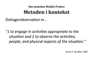  
                    Om	
  metoden	
  Mobile	
  Probes

                Metoden	
  i	
  kontekst	
  
Deltagerobserva>on	
  er…	
  
	
  
”1	
  to	
  engage	
  in	
  ac,vi,es	
  appropriate	
  to	
  the	
  
     situa,on	
  and	
  2	
  to	
  observe	
  the	
  ac,vi,es,	
  
     people,	
  and	
  physical	
  aspects	
  of	
  the	
  situa,on.”	
  
	
  
                                                        James	
  P.	
  Spradley	
  1980	
  
 