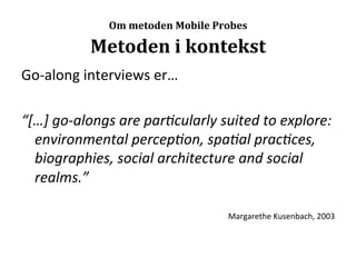  
                    Om	
  metoden	
  Mobile	
  Probes

                Metoden	
  i	
  kontekst	
  
Go-­‐along	
  interviews	
  er…	
  
	
  
“[…]	
  go-­‐alongs	
  are	
  par,cularly	
  suited	
  to	
  explore:	
  
     environmental	
  percep,on,	
  spa,al	
  prac,ces,	
  
     biographies,	
  social	
  architecture	
  and	
  social	
  
     realms.”	
  
	
  
                                                Margarethe	
  Kusenbach,	
  2003	
  
 