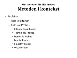Om	
  metoden	
  Mobile	
  Probes	
  

                Metoden	
  i	
  kontekst	
  
•  Probing	
  
   –  Foto-­‐elicita>on	
  
   –  Cultural	
  Probes	
  
          •  Informa>onal	
  Probes	
  
          •  Technology	
  Probes	
  
          •  Domes>c	
  Probes	
  
          •  Mobile	
  Probes	
  
          •  Empathy	
  Probes	
  
          •  Urban	
  Probes	
  
   	
  
 