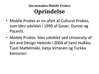 Om	
  metoden	
  Mobile	
  Probes	
  

                         Oprindelse	
  
•  Mobile	
  Probes	
  er	
  en	
  afart	
  af	
  Cultural	
  Probes,	
  
   som	
  blev	
  udviklet	
  i	
  1999	
  af	
  Gaver,	
  Dunne	
  og	
  
   Pacen>.	
  
•  Mobile	
  Probes	
  	
  blev	
  udviklet	
  ved	
  University	
  of	
  
   Art	
  and	
  Design	
  Helsinki	
  i	
  2004	
  af	
  Sami	
  Hulkko,	
  
   Tuuli	
  Ma7elmäki,	
  Katja	
  Virtanen	
  og	
  Turkka	
  
   Keinonen	
  
 