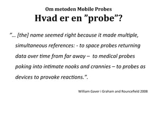 Om	
  metoden	
  Mobile	
  Probes	
  

                    Hvad	
  er	
  en	
  ”probe”?	
  
”…	
  [the]	
  name	
  seemed	
  right	
  because	
  it	
  made	
  mul,ple,	
  
       simultaneous	
  references:	
  -­‐	
  to	
  space	
  probes	
  returning	
  
       data	
  over	
  ,me	
  from	
  far	
  away	
  –	
  	
  to	
  medical	
  probes	
  
       poking	
  into	
  in,mate	
  nooks	
  and	
  crannies	
  –	
  to	
  probes	
  as	
  
       devices	
  to	
  provoke	
  reac,ons.”.	
  	
  
	
  
                                                 William	
  Gaver	
  i	
  Graham	
  and	
  Rounceﬁeld	
  2008	
  
 