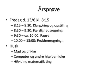 Årsprøve
• Fredag d. 13/6 kl. 8:15
– 8:15 – 8:30: Klargøring og opstilling
– 8:30 – 9:30: Færdighedsregning
– 9:30 – ca. 10:00: Pause
– 10:00 – 13:00: Problemregning.
• Husk
– Mad og drikke
– Computer og andre hjælpemidler
– Alle dine matematik ting
 