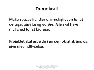 Demokrati
Makerspaces handler om muligheden for at
deltage, påvirke og udføre. Alle skal have
mulighed for at bidrage.

Projektet skal arbejde i en demokratisk ånd og
give medindflydelse.



               Louise Overgaard, Hovedbiblioteket,
                    Aarhus, mlog@aarhus.dk
 