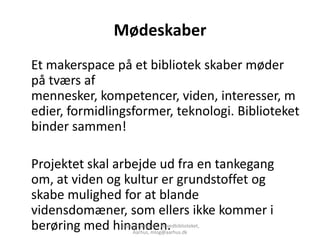 Mødeskaber
Et makerspace på et bibliotek skaber møder
på tværs af
mennesker, kompetencer, viden, interesser, m
edier, formidlingsformer, teknologi. Biblioteket
binder sammen!

Projektet skal arbejde ud fra en tankegang
om, at viden og kultur er grundstoffet og
skabe mulighed for at blande
vidensdomæner, som ellers ikke kommer i
berøring med hinanden.
                Louise Overgaard, Hovedbiblioteket,
                     Aarhus, mlog@aarhus.dk
 