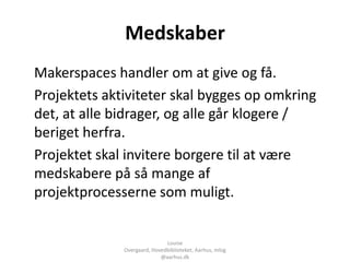 Medskaber
Makerspaces handler om at give og få.
Projektets aktiviteter skal bygges op omkring
det, at alle bidrager, og alle går klogere /
beriget herfra.
Projektet skal invitere borgere til at være
medskabere på så mange af
projektprocesserne som muligt.


                              Louise
              Overgaard, Hovedbiblioteket, Aarhus, mlog
                            @aarhus.dk
 