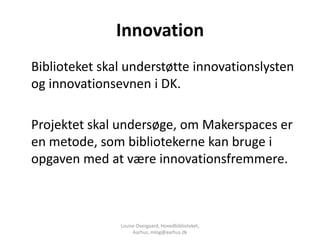 Innovation
Biblioteket skal understøtte innovationslysten
og innovationsevnen i DK.

Projektet skal undersøge, om Makerspaces er
en metode, som bibliotekerne kan bruge i
opgaven med at være innovationsfremmere.



               Louise Overgaard, Hovedbiblioteket,
                    Aarhus, mlog@aarhus.dk
 